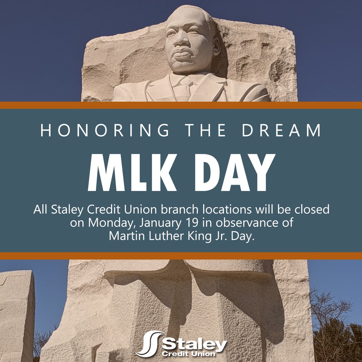 In observance of MLK Day, all Staley Credit Union branch locations will be closed on Monday, January 19. This day commemorates the life and work of Dr. King, who was a prominent leader in the American civil rights movement.

Regular business hours will resume Tuesday, January 20.