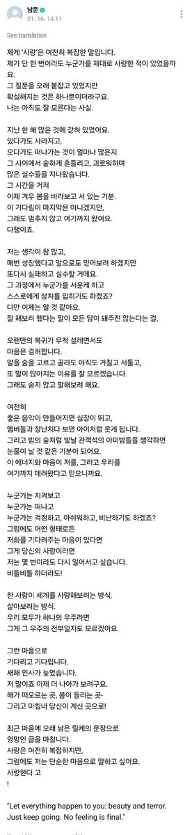 Namjoonun weverse postu:

Benim için "sevgi" hala karmaşık bir kelime.
Hayatımda bir kez bile olsa birini gerçekten sevebildim mi?
Bu soruya uzun süre tutundum ama
sonunda netleşen tek bir şey oldu:
Ben hala bilmiyorum.
Geçtiğimiz yıl boyunca pek çok şeye sıkışıp kalmıştım.