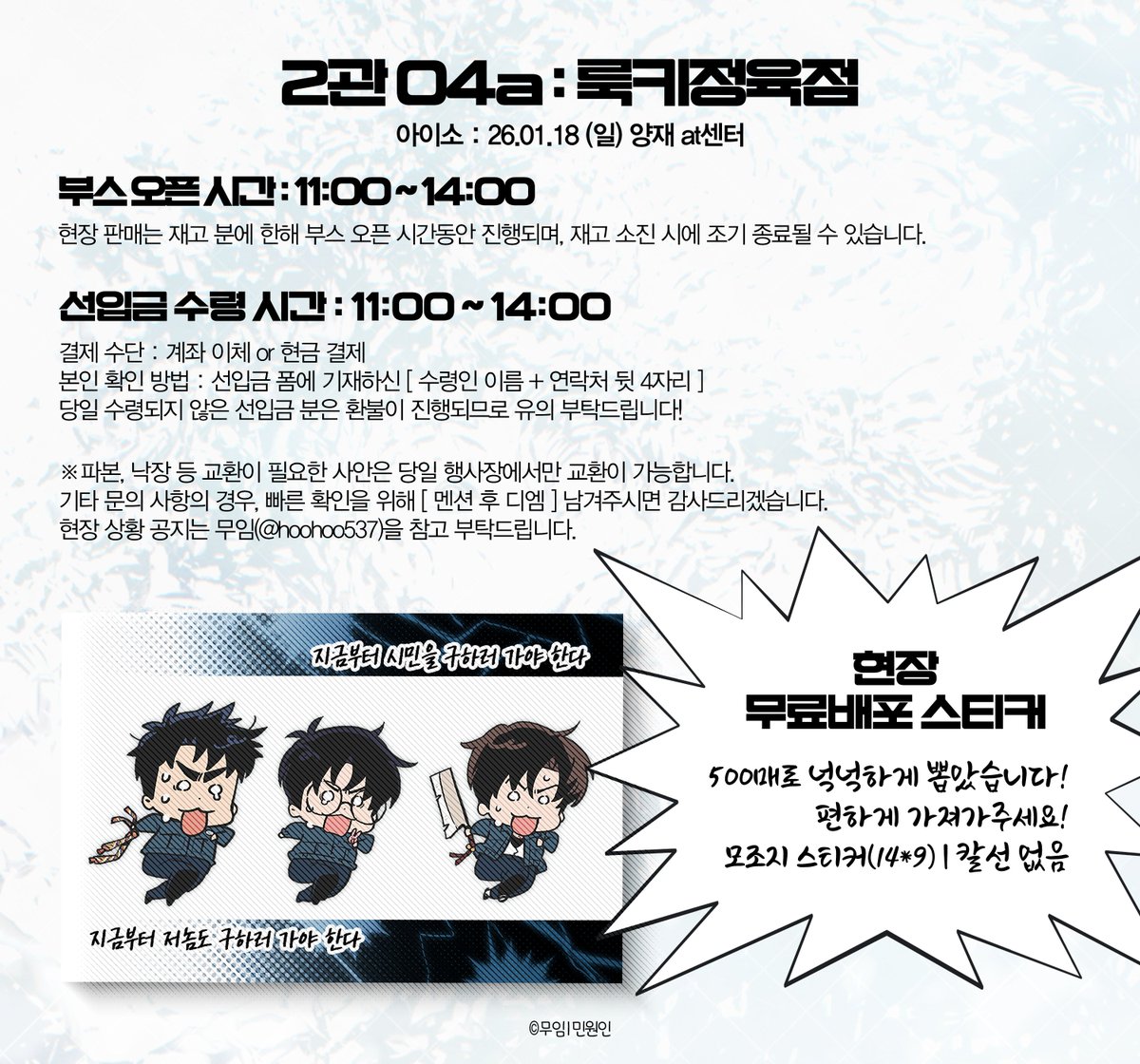 아이소 O4a 부스 [룩키정육점]🍖
괴담출근 현무1팀 NCP 재록본 / 최륮최 류최륮 CP 재록본

부스 운영 시간 : 11:00 ~ 14:00 
(시간 내 선입금 수령 부탁드립니다!)
결제 수단 : 계좌 이체 or 현금 결제 
현장판매 분 재고 있습니다!

자세한 사항은 인포 참고해주세요!🚲🚲