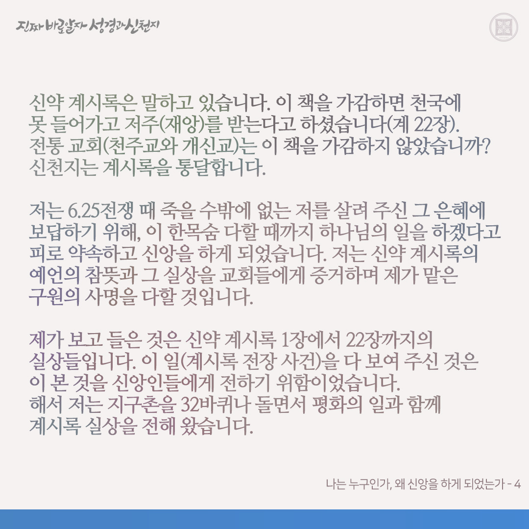 나는 누구인가, 왜 신앙을 하게 되었는가

저(약속의 목자)는 6.25전쟁 때 최전방 전투병으로 참전하였습니다. 당시 먹을 것이 없어 제가 약 4일간 굶어 풀밭에(금화: 철원) 쓰러져 있을 때, 2선에서 오던 유엔군에게 발견되어 대구로 후송되어 제대하게 되었습니다. 제대 후 시골 농가에서 농사일을