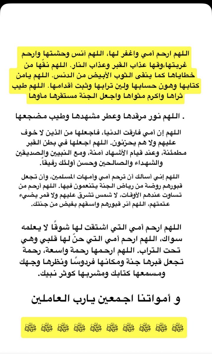 اللهم ارحم أمي واغفر لها، اللهم آنس وحشتها وارحم غربتها،وقها عذاب القبر وعذاب النار. اللهم نقها من خطاياها كما ينقى الثوب الأبيض من الدنس. اللهم يامن كتابها وهون حسابها ولين ترابها وثبت أقدامها. اللهم طيب ثراها واكرم مثواها واجعل الجنة مستقرها مأوها
#دعاء 
#يوم_الجمعة