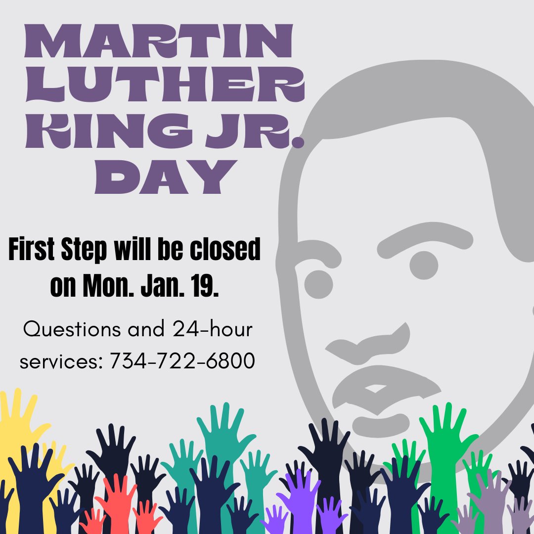 In observance of Martin Luther King Jr. Day, First Step will be closed on Monday, January 19th. Questions and 24-hour services information can be directed to our helpline - 734-722-6800.