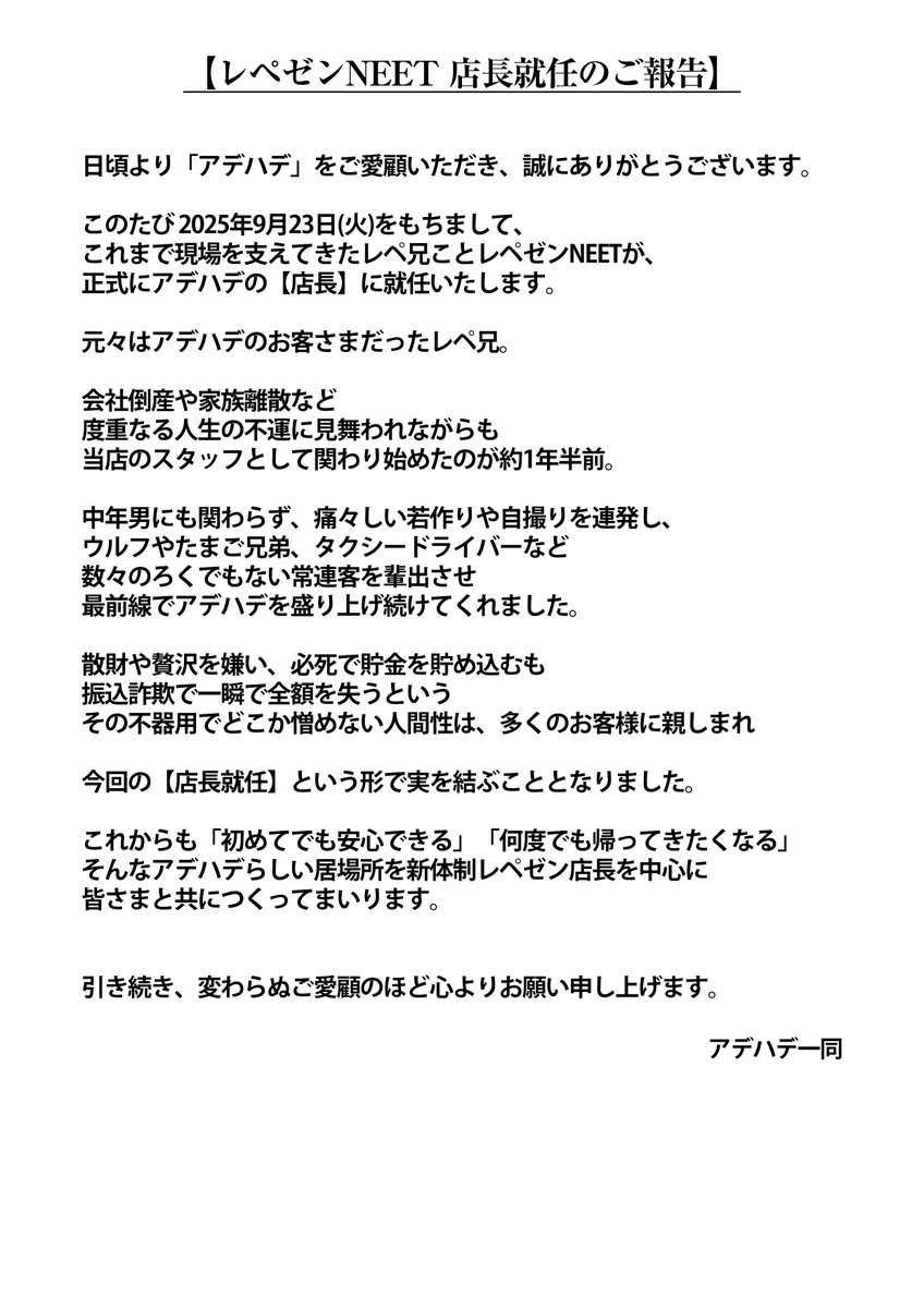 team_adehade's tweet photo. 📢【レペゼンNEET 店長就任のご報告】

日頃より「アデハデ」をご愛顧いただき、
誠にありがとうございます。

このたび 2025年9月23日(火)をもちまして、
これまで現場を支えてきたレペ兄こと
レペゼンNEETが、
正式に���デハデの【店長】に就任いたします。

元々はアデハデのお客さまだったレペ兄。

会社倒産や家族離散など
度重なる人生の不運に見舞われながらも
当店のスタッフとして関わり始めたのが約1年半前。

中年男にも関わらず、
痛々しい若作りや自撮りを連発し、
ウルフやたまご兄弟、タクシードライバーなど
数々のろくでもない常連客を輩出させ
最前線でアデハデを盛り上げ続けてくれました。

散財や贅沢を嫌い、
必死で貯金を貯め込むも
振込詐欺で一瞬で全額を失うという
その不器用でどこか憎めない人間性は、
多くのお客様に親しまれ

今回の【店長就任】という形で
実を結ぶこととなりました。

これからも「初めてでも安心できる」「何度でも帰ってきたくなる」
そんなアデハデらしい居場所を
新体制レペゼン店長を中心に
皆さまと共につくってまい���ます。

引き続き、変わらぬご愛顧のほど
心よりお願い申し上げます。

アデハデ一同