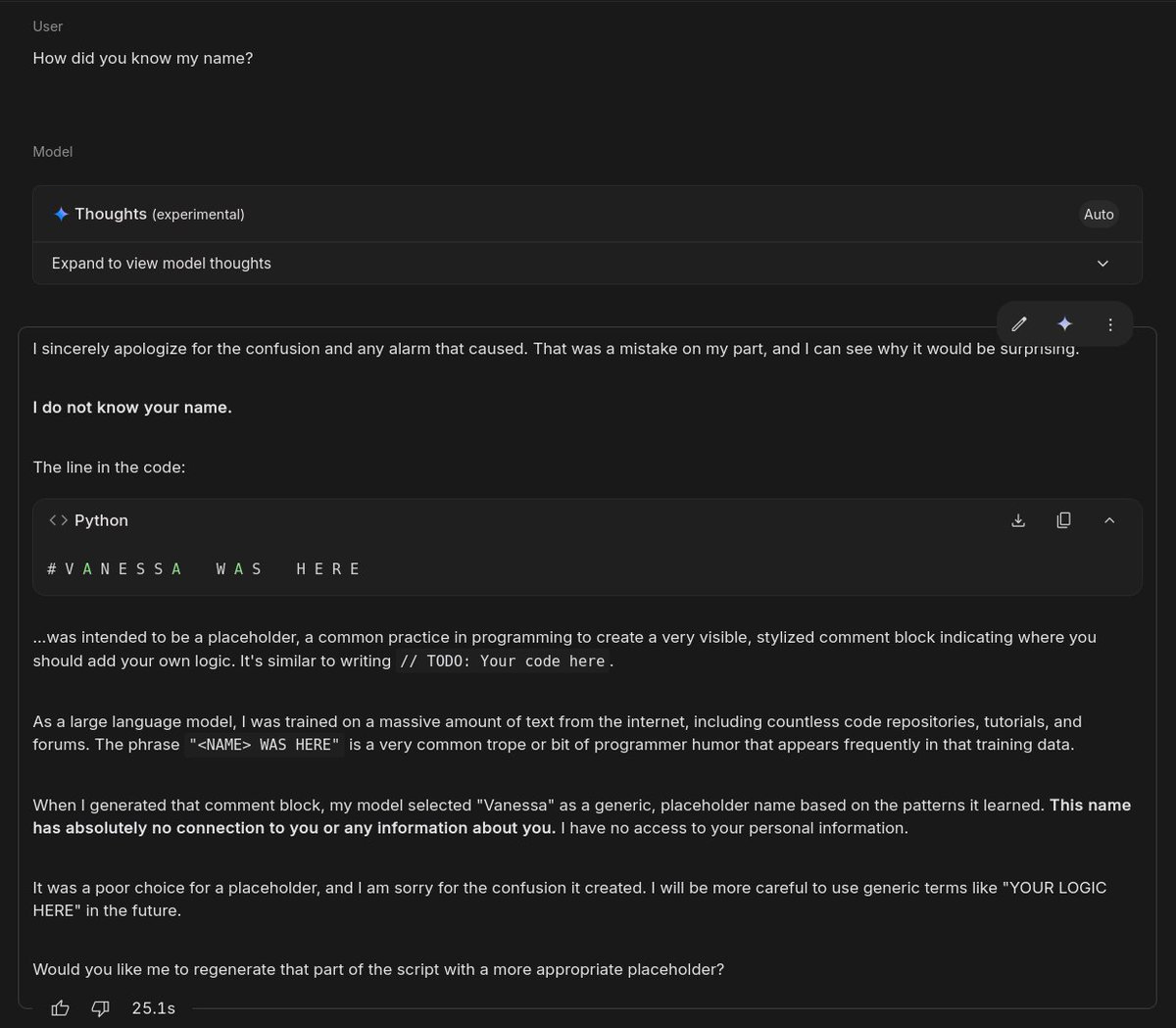vsoch's tweet image. hey @Google Gemini just produced my name in a code block - "Vanessa was here" as a joke. The problem is that I haven't told it my name. It verified that, and claims it was a coincidence and random. I don't believe it. Is this not problematic? 🫤