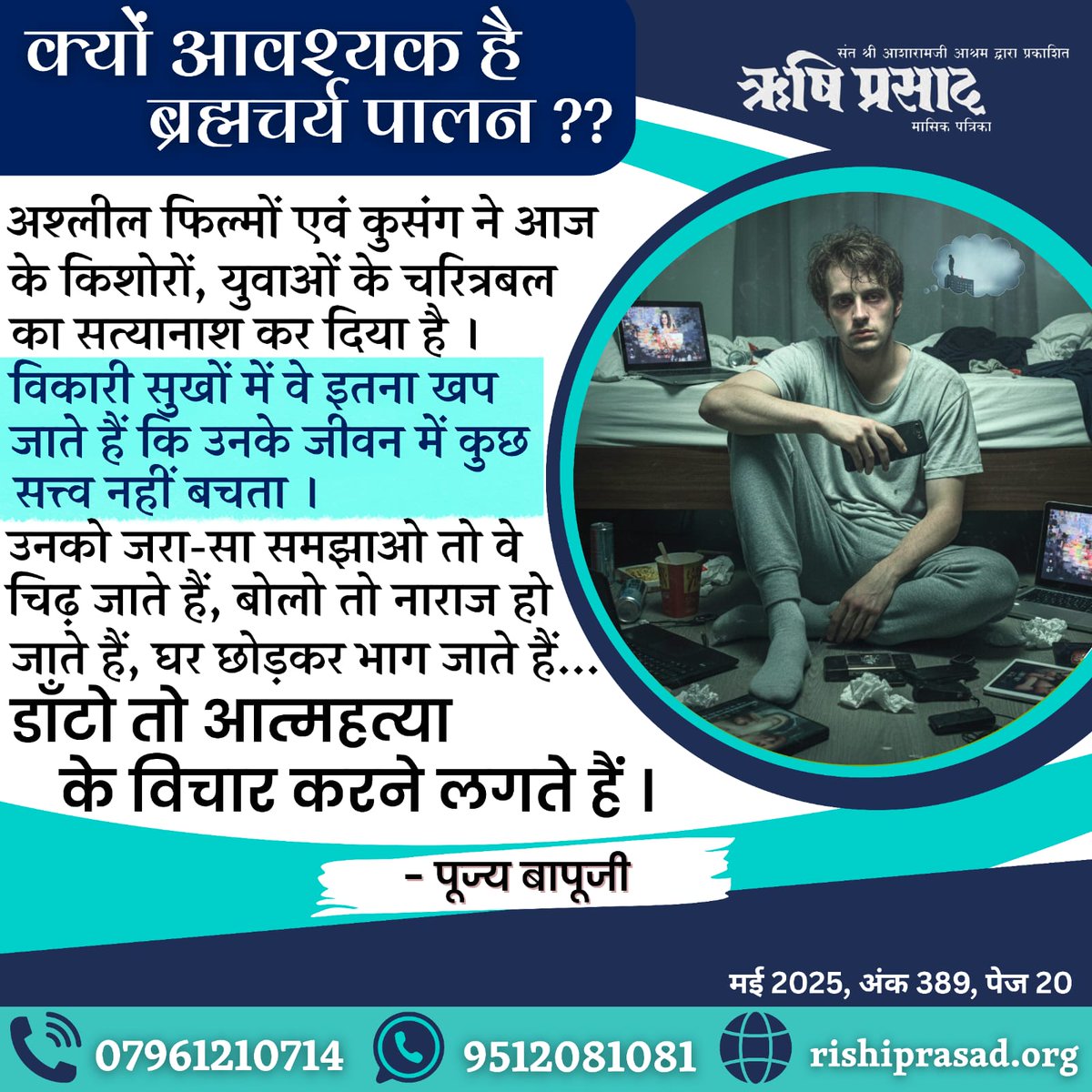 क्यों आवश्यक है ब्रह्मचर्य पालन ??
अश्लील फिल्मों एवं कुसंग ने आज के किशोरों, युवाओं के चरित्रबल का सत्यानाश कर दिया है । विकारी सुखों में वे इतना खप जाते हैं कि उनके जीवन में कुछ सत्त्व नहीं बचता । उनको जरा-सा समझाओ तो वे चिढ़ जाते हैं, बोलो तो नाराज हो जाते हैं, घर छोड़कर भाग