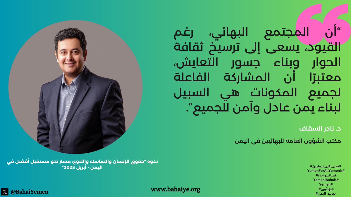 في كلمته <a href="/NadSak2/">Nader Al-Sakkaf</a> عن مكتب الشؤون العامة للبهائيين في اليمن في ندوة عُقدت في مجلس العموم البريطاني في إبريل المنصرم:

"تم التأكيد أن المجتمع البهائي، رغم القيود، يسعى إلى ترسيخ ثقافة الحوار وبناء جسور التعايش، معتبرًا أن المشاركة الفاعلة لجميع المكونات هي السبيل لبناء يمن عادل