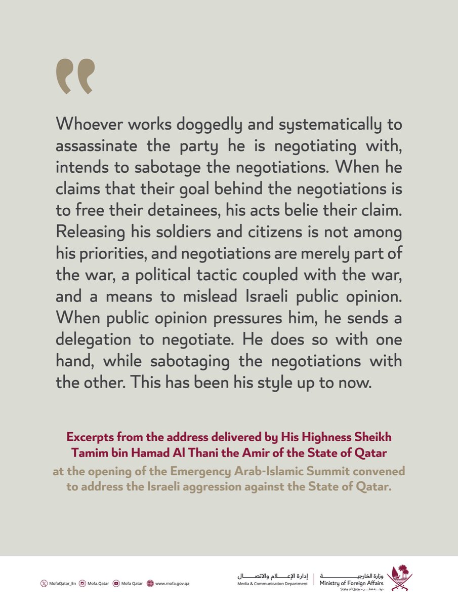 Excerpts from the address delivered by His Highness Sheikh Tamim bin Hamad Al Thani, the Amir of the State of Qatar, at the opening of the Emergency Arab-Islamic Summit convened to address the Israeli aggression against the State of Qatar.

#MOFAQatar
