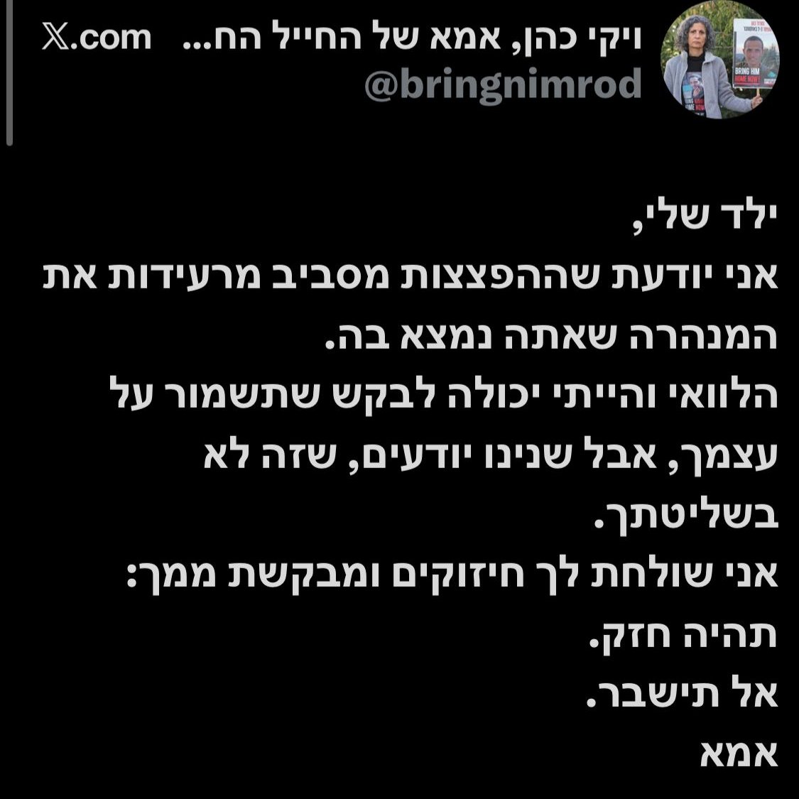 ויקי בפנייה לבנה נמרוד כהן שחטוף בעזה: "ילד שלי, אני יודעת שההפצצות מסביב מרעידות את המנהרה שאתה נמצא בה. אל תישבר"

<a href="/Itsik_zuarets/">Itsik Zuarets איציק זוארץ</a>