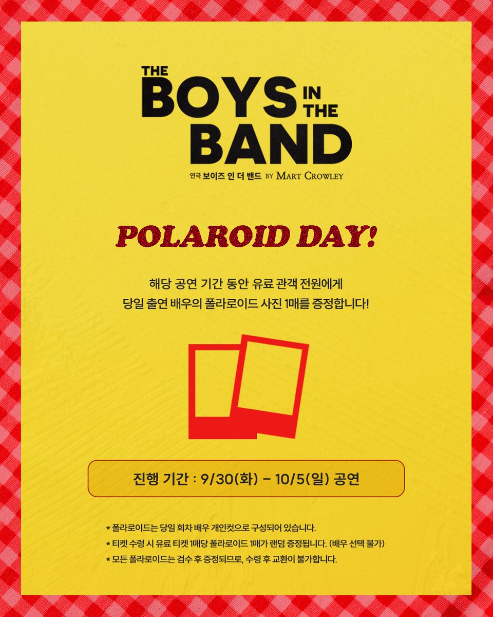 [#연극_보이즈인더밴드] 폴라로이드 증정 이벤트 안내📞

𝗣𝗢𝗟𝗔𝗥𝗢𝗜𝗗 𝗗𝗔𝗬🎉

📍 진행기간 : 9월 30일(화) - 10월 5일(일) 

* 폴라로이드는 당일 회차 배우 개인컷으로 구성되어 있습니다.
* 티켓 수령 시 유료 티켓 1매당 폴라로이드 1매가 랜덤 증정됩니다. (배우 선택 불가) 
* 모든