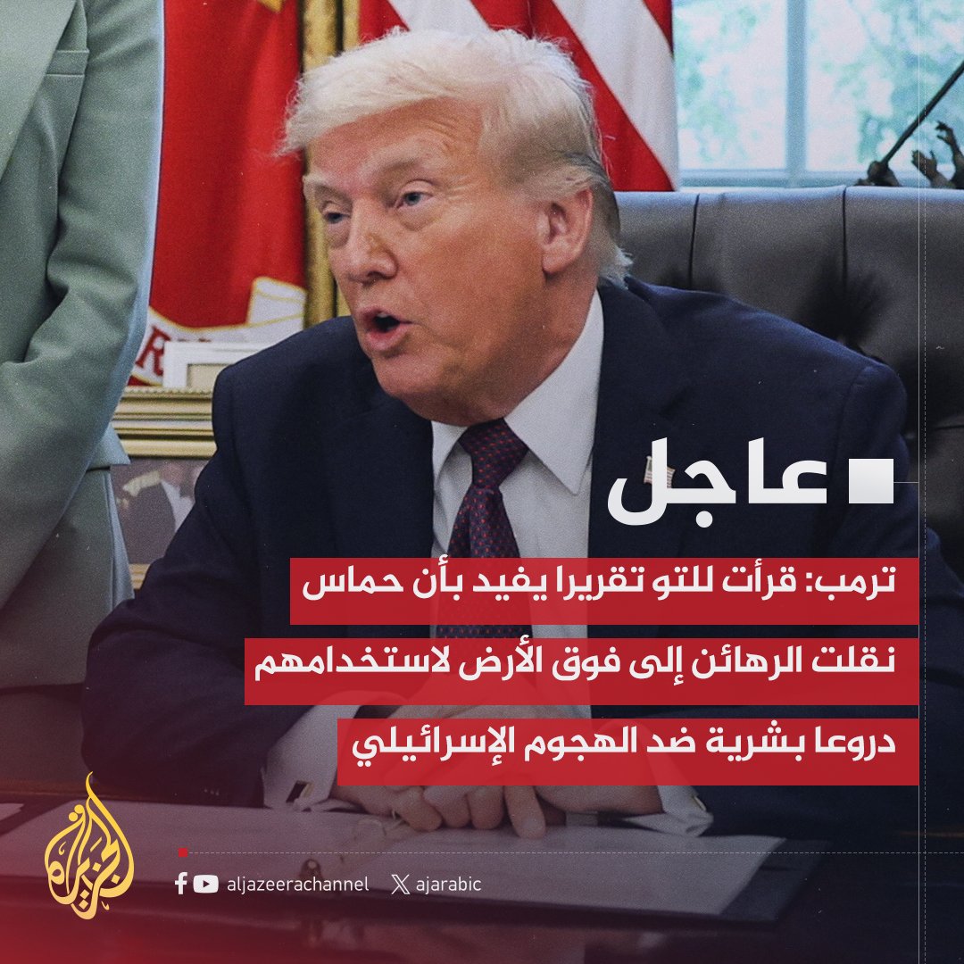 ترمب: قرأت للتو تقريرا يفيد بأن حماس نقلت الرهائن إلى فوق الأرض لاستخدامهم دروعا بشرية ضد الهجوم الإسرائيلي
- آمل أن يدرك قادة حماس ما سيواجهونه إذا أقدموا على فعل كهذا هذه فظاعة إنسانية قلما شهدناها من قبل
- لا تدعوا هذا يحدث وإلا ستسقط كل الرهانات أطلقوا سراح جميع الرهائن فورا