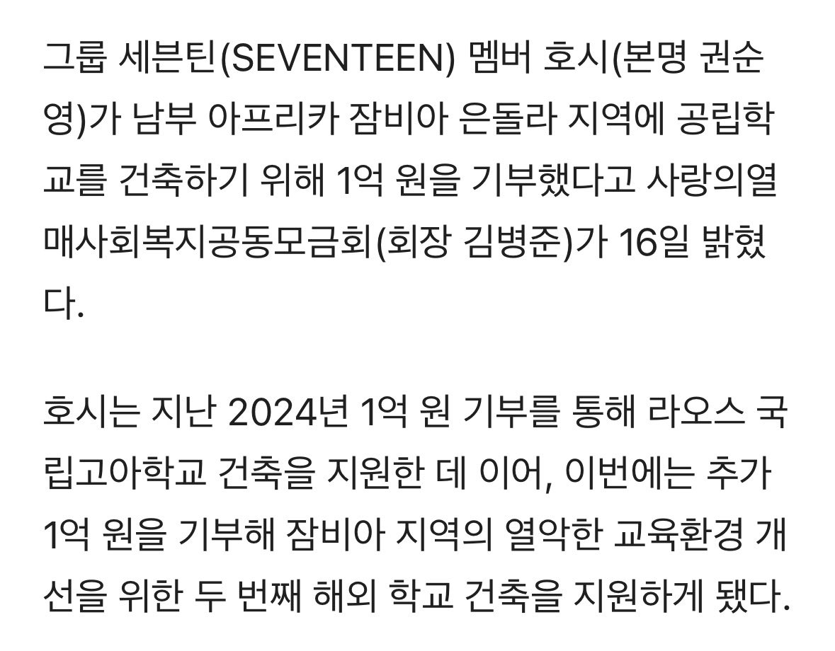 세븐틴 호시, 잠비아 공립학교 건축 사업비 1억원 사랑의열매 기부

(생략) 호시와 그의 부모는 아이들이 보다 안정적인 교육 환경에서 꿈을 키워나갈 수 있도록 경기북부 사랑의열매를 통해 대한기독교 나사렛성결회 잠비아 선교부, 라이프오브더칠드런 협력으로 2개 동(5개 교실)을 신축하고, 기존에