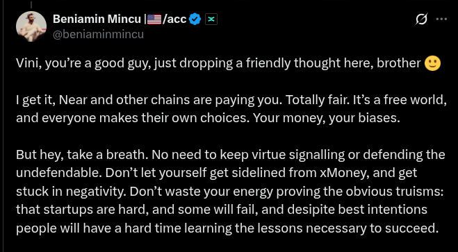 vinibarbosabr's tweet photo. Beniamin just played the "they are paying you" card.

His response to my questions and concerns related to xMoney's $XMN launch is a weak ad hominem calling it "money bias" and "virtue signaling."

This is the ultimate red flag. 🚩
He made it personal because he can't address the arguments.

So far, I was assuming it was all an honest mistake.
I don't think it's that anymore, although I still believe it's a mistake.

No, nobody is paying me for saying these things or to support their chains. Just like he didn't pay me to support MultiversX or to question and post concerns about other chains (and he knows that).

I genuinely believe the XMN launch is extractive to UTK holders and the way things are being conducted is wrong and misleads people.

I'm trying to bring some clarity to the table,
in respect to those affected by that.

That said, I genuinely like Near, Zcash, Nano, Dash, Monero, Avalanche, and other chains I support and/or talk about (multiversx a few weeks ago, before I started collecting red flags).

I genuinely found in NEAR (as he mentioned it in particular) a tech stack that is very similar to MvX (and better for many reasons), and I want to use it and to educate others on that because of the things it enables people to do.

That's what moves me.
Anyone who knows me knows that.
My skin is in the game, just in a different way than his. 
Not everybody is in it for the money first.

My ethical bias is stronger than my money bias.

Moreover, the NEAR culture is actually about connecting other chains together and avoiding silly confrontations of "mine is bigger than yours"-style. I really doubt they would be paying people to comment negatively on other chains, from what I've seen so far interacting with the Near Foundation and community.

That said, yes, near (like many other chains, including multiversx) has ways to reward creators.

For example, NEAR recently had a 3-month open-door Kaito campaign going on (this is the last month, 10 days to end), and if you did a good job by posting positively about NEAR in 30 days, you'd have a chance to get a small reward (an AI giving the outcome).

For clarity, I did a good job posting things about near that I would be posting anyway (as I'll continue to do once this campaign is over), and I got a small share of the airdrop.

But it was, on average, less than what I charge per hour for my freelance jobs, so, again, it's not about the money.

I'd be better off doing something else if this was the case.  

Beniamin has now made it clear that he is not in for an honest conversation.

See the thread above this post I'm quoting.
He dodged a legitimate and respectful question with another ad hominem, calling the person asking a "bot account."

I asked the question again, but it got no answer.
Instead, it got this passive-aggressive, unbased personal attack.

Just want to make it clear, as Beniamin has a high reach, and he can really damage my reputation in some small circles by saying these things.

I was truly surprised he went that low.
