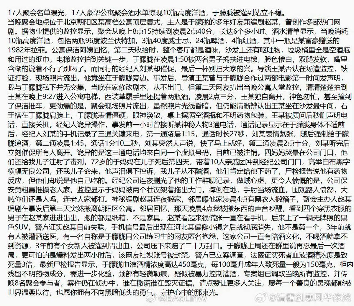 xinwendiaocha's tweet photo. 这几天墙内秒删的一篇文字，这里留存！

17人聚会名单曝光，17人豪华公寓聚会酒水单惊现10瓶高度洋酒，于朦胧被灌到站立不稳。
当晚聚会地点位于北京朝阳区某高档公寓顶层复式，主人是于朦胧的多年好友兼编剧赵某，曾创作多部热门网剧。据物业提供的监控显示，聚会从晚上8点15持续到凌晨2点40分，长达6个多小时。酒水清单显示，当晚消耗10瓶高度洋酒，包括两瓶96度波兰伏特加，3瓶40度威士忌，24瓶啤酒，4瓶红酒，其中一瓶是某富豪赠送的1982年拉菲。公寓保洁阿姨回忆，第二天收拾时，整个客厅都是酒味，沙发上还有呕吐物，垃圾桶里全是空酒瓶和用过的纸巾。
电梯监控拍到关键一步，于朦胧在凌晨1:50被两名男子搀扶进电梯，脸色惨白，双腿发软，嘴里含糊的说着不行了别喝了。而同行的经纪人刘某却催促，最后一杯别扫大家的兴。导演王某否认在场遭监控，铁证打脸，现场照片流出，他竟坐在于朦胧旁边。
事发后，导演王某曾与于朦胧合作过两部电影第一时间发声明，我与于朦胧私下并无交集，当晚在家修改剧本，从不出门。但第二天网友扒出当晚公寓大堂监控，清清楚楚拍到王某在晚上9:27进入公寓电梯，西装革履手里还提着两瓶酒，凌晨2点三分，王某独自离开，神色匆忙，甚至撞到了保洁推车，更劲爆的是，聚会现场照片流出，虽然照片光线昏暗，但仍能清晰辨认出王某坐在沙发最中间，右手搭在于朦胧肩膀上，于朦胧表情僵硬，眼神涣散，桌上摆满空酒瓶和不明药物包装。王某被质问后秒删声明电话，直接关机。

经纪人诡异操作，事发前一小时曾接听某神秘人物3通电话，通话记录显示在于朦胧身体不适前后，经纪人刘某的手机记录了三通关键来电，第一通凌晨1:15，通话时长27秒，刘某表情紧张，随后强制给于朦胧递酒，第二通凌晨1:45，通话1分10二秒，刘某突然大声说，快了马上就好，第三通凌晨2点十分，刘某听完后立刻催促所有人离开。
诡异的是这三通电话均来自同一个虚拟号码，目前已被注销。
四、妈妈哭晕在公司门口，他们还给我儿子注射了毒剂，72岁的于妈妈在儿子死后第四天，带着10人亲戚团冲到经纪公司门口，高举白布黑字横幅无良公司，还我儿子命来，他声泪俱下控诉，我儿子从不酗酒，他们肯定给他下药了，尸检报告说他有药物反应，但他们却说是他自己吃的。经纪公司连夜删光了他的工作群聊记录，做贼心虚，更令人愤慨的是，公司保安竟粗暴推操老人家，监控显示于妈妈被两个壮汉架着拖出大门，摔倒在地，手肘当场流血，围观路人愤怒，大喊你们还是人吗，连老人家都打。

神秘编剧赵某连夜搬家，邻居曝他家凌晨4点有黑衣人搬箱子，聚会主办人赵某编剧在事发后第三天突然搬离朝阳区公寓。邻居回忆，那天凌晨4点我被搬东西的声音吵醒，看到四个穿黑衣服的男子在赵某家进进出出，搬的都是纸箱，不是家具，赵某看起来很慌张一直在看手机，后来上了一辆无牌照的黑色SUV，警方证实赵某目前失联，手机信号最后出现在河北某偏僻小镇之后就彻底消失，他不是第一个，3年前就有人被灌酒送医。

有一名自称是于朦胧同公司练习生的网友匿名抱怨，这家公司一直有陪酒文化，不喝酒就拿不到资源，3年前有个女新人被灌到胃出血，公司压下来赔了二十万封口。于朦胧上周还在群里说再忍最后一次酒局，更可怕的是爆料发出两小时后，该网友社媒账号被封禁。

警方已立案调查，法医证实死者血液酒精浓度是致死量3倍，最新尸检报告显示，于朦胧血液酒精浓度高达450毫克，每100毫升成年人致死量一般为150毫克，柜内残留不明药物成分，需进一步化验，颈部有轻微勒痕，疑似被暴力控制灌酒，专案组已调取当晚所有监控，并传唤8名聚会参与者，案件仍在侦办中，谁在撒谎谁在毁灭证据，请点赞让更多人关注，愿每一个善良的灵魂都能被世界温柔以待，也愿你拥有不向黑暗低头的勇气，守护心中的那束光。