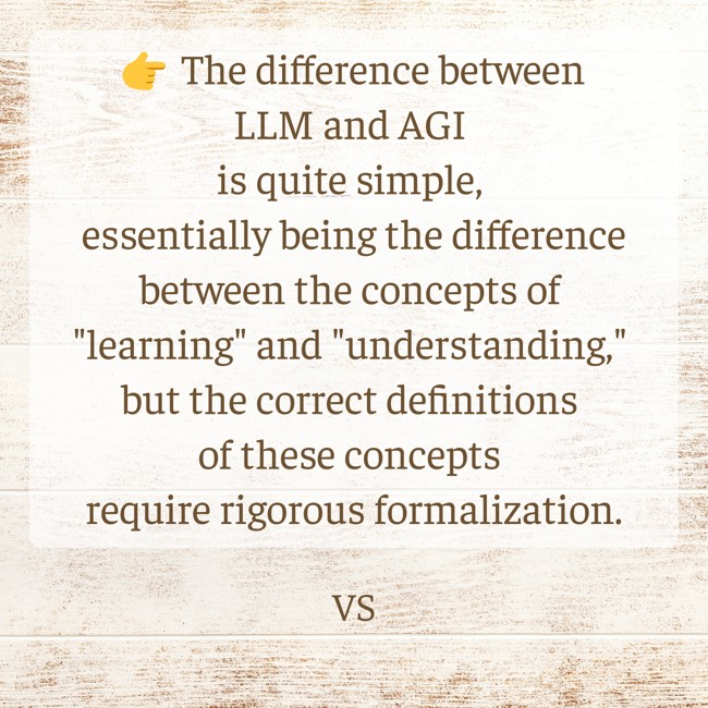 👉 The difference between LLM and AGI is quite simple, essentially being the difference between the concepts of "learning" and "understanding," but the correct definitions of these concepts require rigorous formalization.
lnkd.in/g-jYp-gp
