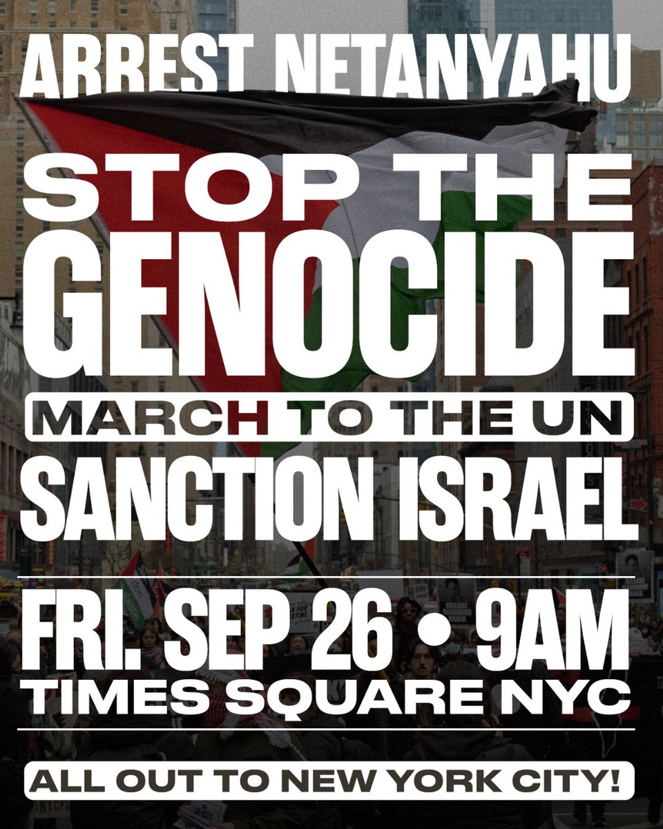 Palestinian Youth Movement (@palyouthmvmt) on Twitter photo 🚨🇵🇸 ARREST NETANYAHU, END THE GENOCIDE: All out to NYC for the mass march on the United Nations 
📅 Fri. September 26, 9AM 
📍Times Square, New York City
Join the thousands who will take to the streets of NYC during the UN general assembly to demand immediate sanctions on 🚨🇵🇸 ARREST NETANYAHU, END THE GENOCIDE: All out to NYC for the mass march on the United Nations 
📅 Fri. September 26, 9AM 
📍Times Square, New York City
Join the thousands who will take to the streets of NYC during the UN general assembly to demand immediate sanctions on