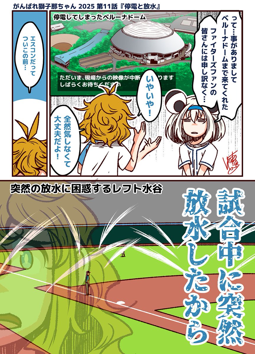 がんばれ獅子那ちゃん 2025
第11話『停電と放水』

ベルーナドームの停電についてハムファンの公恵さんに気持ちを伝える獅子那ちゃん。しかし、公恵さんは気にしていない所か、エスコンフィールドでのスプリンクラーの誤作動を引き合いに出し、水に流したのでした。

放水だけに。(激ウマギャグ) 