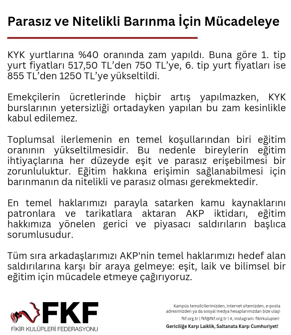 KYK yurtlarına %40 oranında zam yapıldı. Buna göre 1. tip yurt fiyatları 517,50 TL’den 750 TL’ye, 6. tip yurt fiyatları ise 855 TL’den 1250 TL’ye yükseltildi.

Tüm sıra arkadaşlarımızı AKP'nin temel haklarımızı hedef alan saldırılarına karşı bir araya gelmeye; eşit, laik ve