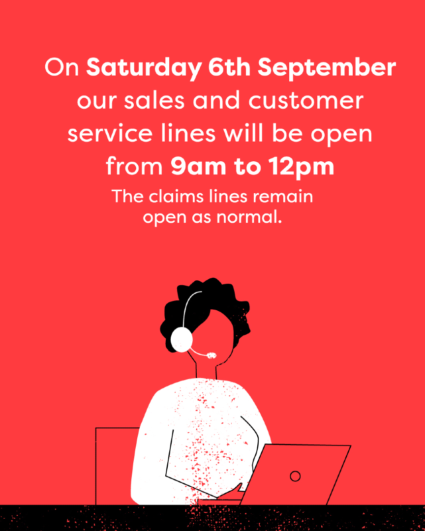 On Saturday 6th September, our Sales and Customer Service lines will be open from 9am – 12pm. 

Our claims lines will remain open as normal. 

Normal opening hours will resume on Sunday 7th September.