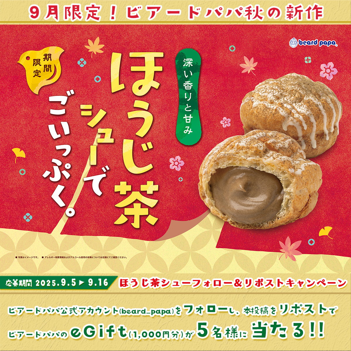 ビアードパパ beard papa 【公式】 (@beard_papa) on Twitter photo 🍵好評販売中🍵
#9月限定 #ほうじ茶シュー
心も体も解きほぐす秋の新作✨
#ビアードパパ でごいっぷく🎵
フォロー&リポストでeGift(1,000円分)が
5名様に当たる🎁
≪応募方法≫ ※9/16迄
①<a href="/beard_papa/">ビアードパパ beard papa 【公式】</a>をフォロー
②本投稿をリポスト(引用🉑)
詳細►daytolife.ownly.jp/join/35346 🍵好評販売中🍵
#9月限定 #ほうじ茶シュー
心も体も解きほぐす秋の新作✨
#ビアードパパ でごいっぷく🎵
フォロー&リポストでeGift(1,000円分)が
5名様に当たる🎁
≪応募方法≫ ※9/16迄
①<a href="/beard_papa/">ビアードパパ beard papa 【公式】</a>をフォロー
②本投稿をリポスト(引用🉑)
詳細►daytolife.ownly.jp/join/35346