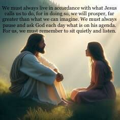 We must always live in accordance with what Jesus calls us to do, for in doing so, we will prosper, far greater than what we can imagine. We must always pause and ask God each day what is on his agenda. For us, we must remember to sit quietly and listen.