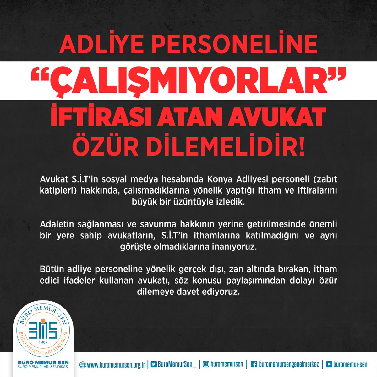BuroMemurSen_'s tweet photo. ADLİYE PERSONELİNE ‘ÇALIŞMIYORLAR’ İFTİRASI ATAN AVUKAT ÖZÜR DİLEMELİDİR

Avukat S.İ.T'in sosyal medya hesabında Konya Adliyesi personeli (zabıt katipleri) hakkında, çalışmadıklarına yönelik yaptığı itham ve iftiralarını büyük bir üzüntüyle izledik. Adaletin sağlanması ve savunma hakkının yerine getirilmesinde önemli bir yere sahip avukatların, S.İ.T’in ithamlarına katılmadığını ve aynı görüşte olmadıklarına inanıyoruz. Bütün adliye personeline yönelik gerçek dışı, zan altında bırakan, itham edici ifadeler kullanan avukatı, söz konusu paylaşımından dolayı özür dilemeye davet ediyoruz.