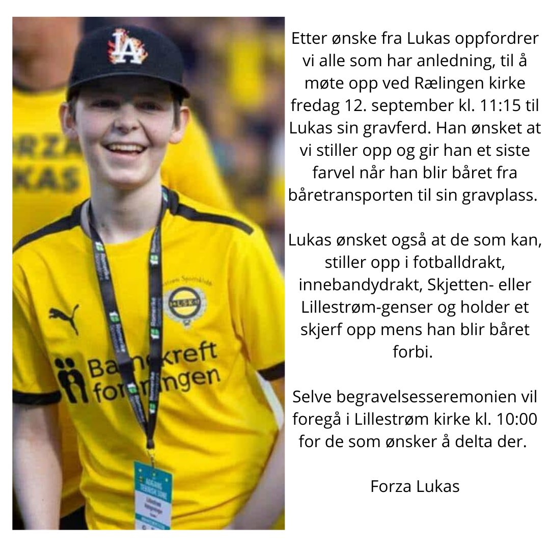 Etter ønske fra Lukas oppfordrer vi alle som har mulighet til å møte opp ved Rælingen kirke fredag 12. september kl. 11:15 til gravferden. Han ønsket at vi stiller i drakter og skjerf og gir ham et siste farvel. Begravelsen holdes i Lillestrøm kirke kl. 10:00. 💛🖤