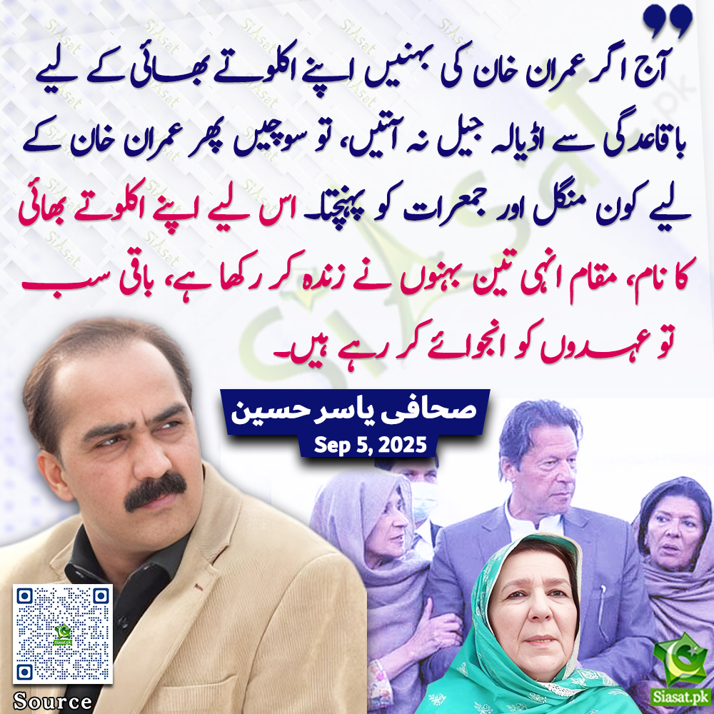 "آج اگر عمران خان کی بہنیں اپنے اکلوتے بھائی کے لیے باقاعدگی سے اڈیالہ جیل نہ آتیں، تو سوچیں پھر عمران خان کے لیے کون منگل اور جمعرات کو پہنچتا۔ اس لیے اپنے اکلوتے بھائی کا نام، مقام انہی تین بہنوں نے زندہ کر رکھا ہے، باقی سب تو عہدوں کو انجوائے کر رہے ہیں۔"صحافی یاسر حسین