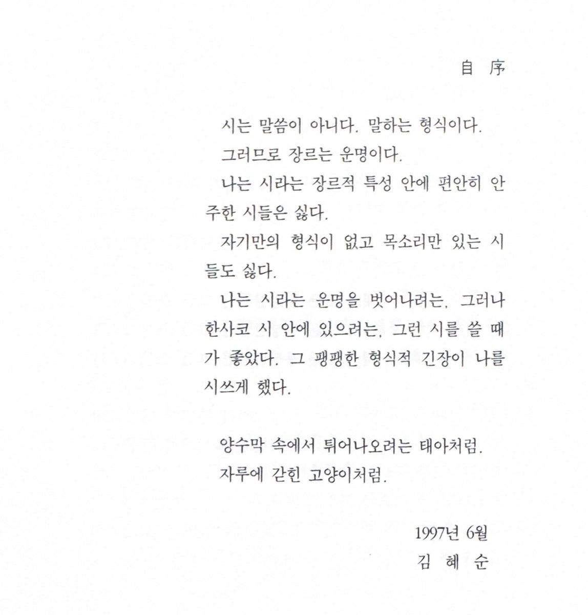 시는 말씀이 아니다. 말하는 형식이다.
그러므로 장르는 운명이다.
〔⋯⋯〕
나는 시라는 운명을 벗어나려는, 그러나 한사코 시 안에 있으려는, 그런 시를 쓸 때가 좋았다. 그 팽팽한 형식적 긴장이 나를 시쓰게 했다.

― 김혜순, 『불쌍한 사랑 기계』