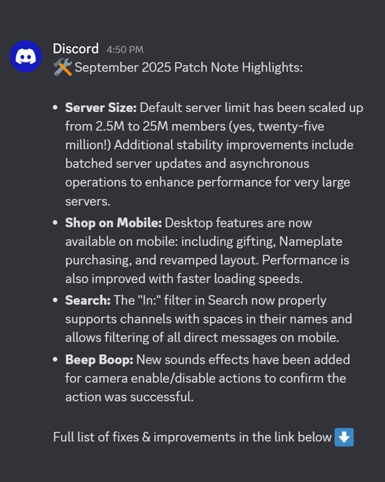 🛠️ September 2025 Patch Note Highlights: 

- Server Size: Default server limit has been scaled up from 2.5M to 25M members (yes, twenty-five million!) Additional stability improvements include batched server updates and asynchronous operations to enhance performance for very large servers.
- Shop on Mobile: Desktop features are now available on mobile: including gifting, Nameplate purchasing, and revamped layout. Performance is also improved with faster loading speeds.
- Search: The "In:" filter in Search now properly supports channels with spaces in their names and allows filtering of all direct messages on mobile.
- Beep Boop: New sounds effects have been added for camera enable/disable actions to confirm the action was successful.

Full list of fixes & improvements in the link below ⬇️