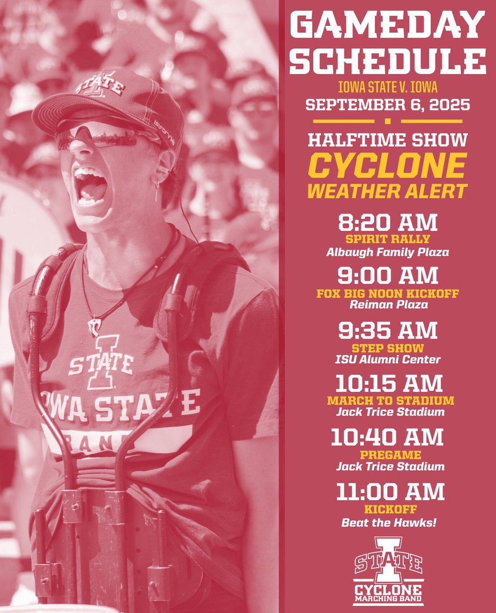 GAMEDAY SCHEDULE - September, 2025
Iowa State v. Iowa
Halftime Show - Cyclone Weather Alert

8:20 AM - Spirit Rally
9:00 AM - Fox Big Noon Kickoff
9:35 AM - Step Show
10:15 AM - March to the Stadium
10:40 AM - Pregame
11:00 AM - Kickoff!