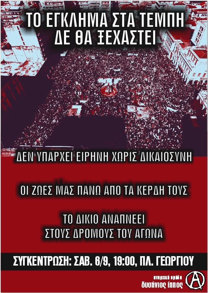 ΣΥΓΚΕΝΤΡΩΣΗ: ΣΑΒ . 6/9, 19.00, ΠΛ. ΓΕΩΡΓΙΟΥ

ΤΟ ΕΓΚΛΗΜΑ ΣΤΑ #ΤΕΜΠΗ ΔΕ ΘΑ ΞΕΧΑΣΤΕΙ

ΔΕΝ ΥΠΑΡΧΕΙ ΕΙΡΗΝΗ ΧΩΡΙΣ ΔΙΚΑΙΟΣΥΝΗ

ΟΙ ΖΩΕΣ ΜΑΣ ΠΑΝΩ ΑΠΟ ΤΑ ΚΕΡΔΗ ΤΟΥΣ

ΤΟ ΔΙΚΙΟ ΑΝΑΠΝΕΕΙ ΣΤΟΥΣ ΔΡΟΜΟΥΣ ΤΟΥ ΑΓΩΝΑ
#πατρα #antireport