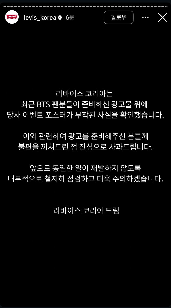 리바이스 코리아 사과문

리바이스 코리아는
최근 BTS 팬분들이 준비하신 광고물 위에 당사 이벤트 포스터가 부착된 사실을 확인했습니다.
이와 관련하여 광고를 준비해주신 분들께 불편을 끼쳐드린 점 진심으로 사과드립니다.
앞으로 동일한 일이 재발하지 않도록 내부적으로 철저히 점검하고 더욱