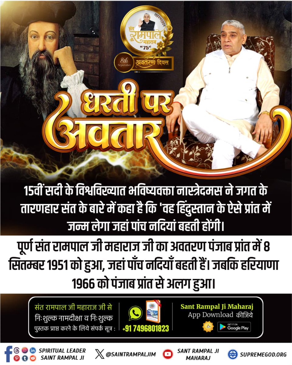 #हरि_आये_हरियाणे_नू
15वीं सदी के भविष्यवक्ता नास्त्रेदमस ने बताया कि जगत के तारणहार संत का जन्म भारत के उस प्रदेश में होगा जहाँ पाँच नदियाँ बहती हों। संत रामपाल जी महाराज का अवतरण 8 सितम्बर 1951 को पंजाब में हुआ। बाद में 1966 में हरियाणा अलग बना।
2Days Left Avataran Diwas