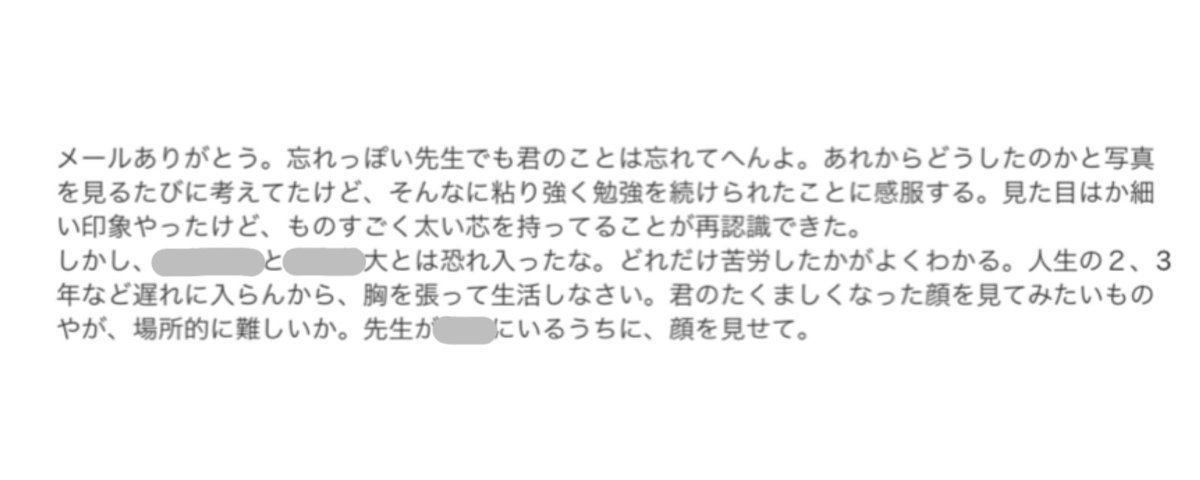 本当は浪人終わった後に、出身高校に進路の報告に行くと思うんだけど、引きこもりで誰にも会いたくなくて、編入試験に合格してやっと色々と高校時代の恩師に報告したの。
そしたら下のメール来て、嬉しくてわんわん泣いたの思い出した。人生の2、3年など遅れに入らないから、という言葉が嬉しすぎて。
