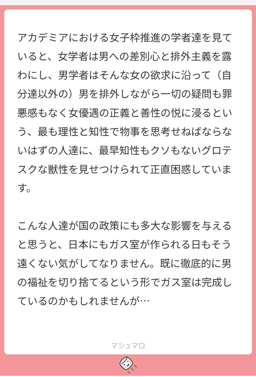もう皆気付いてると思いますが、性加害の定義が拡張され、推定有罪がまかり通り、性加害の法的罪罰も重くなるという形で「女性の気持ち1つで男性を殺せる社会」は実現しつつありますし、半分実現しています。女子枠云々も枠自体よりも「女性の気持ち1つで男性を席から蹴り落とせる」が本体です