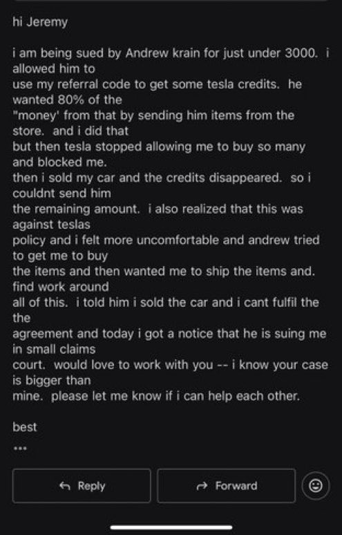 Here’s an email Jeremy received from one victim of Andrew Krain 

He is suing so many people whose Tesla referral code he promoted, asking for 80% of what they got. 

Krain should be sued by Tesla for abusing their referral program and harassing Tesla customers.