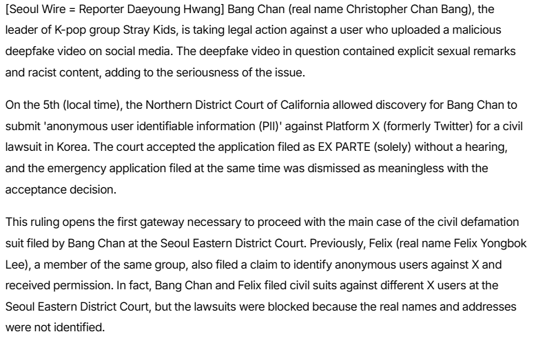 BangChanGlobal's tweet photo. 📰| [250906] Stray Kids' Bang Chan Accelerates Tracking of Deepfake Accounts

💭Bang Chan (real name Christopher Chan Bang), the leader of K-pop group Stray Kids, is taking legal action against a user who uploaded a malicious deepfake video on social media. The deepfake video in question contained explicit sexual remarks and racist content, adding to the seriousness of the issue.

On the 5th (local time), the Northern District Court of California allowed discovery for Bang Chan to submit 'anonymous user identifiable information (PII)' against Platform X (formerly Twitter) for a civil lawsuit in Korea. The court accepted the application filed as EX PARTE (solely) without a hearing, and the emergency application filed at the same time was dismissed as meaningless with the acceptance decision.

This ruling opens the first gateway necessary to proceed with the main case of the civil defamation suit filed by Bang Chan at the Seoul Eastern District Court. Previously, Felix (real name Felix Yongbok Lee), a member of the same group, also filed a claim to identify anonymous users against X and received permission. In fact, Bang Chan and Felix filed civil suits against different X users at the Seoul Eastern District Court, but the lawsuits were blocked because the real names and addresses were not identified.

#BangChan #방찬 #バンチャン #方灿