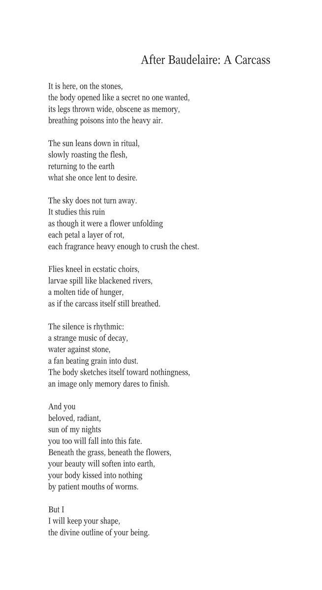 “After Baudelaire: A Carcass” is my attempt to reimagine one of Charles Baudelaire’s most notorious poems from Les Fleurs du mal, Une Charogne. In the original, Baudelaire shocks by placing a decaying body at the heart of a love poem, forcing beauty and rot to coexist. His vision