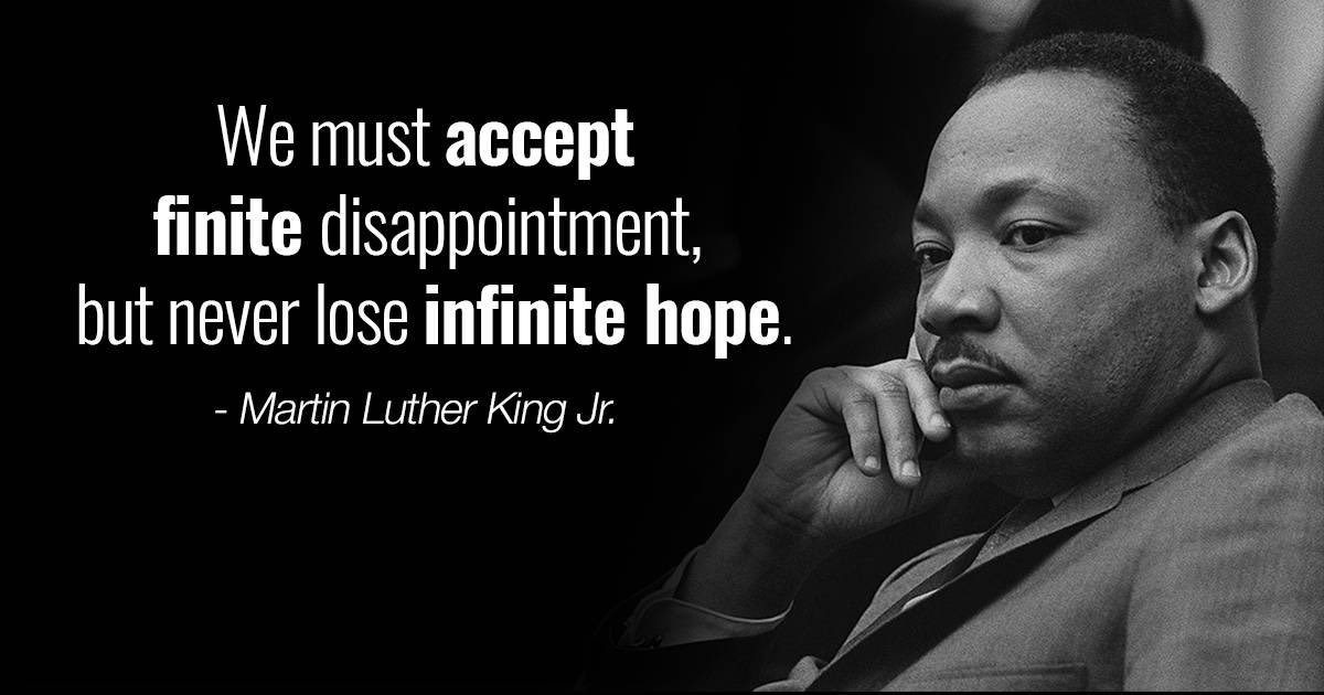 “We must accept finite disappointment, but never lose infinite hope.” 

— Dr. Martin Luther King Jr.