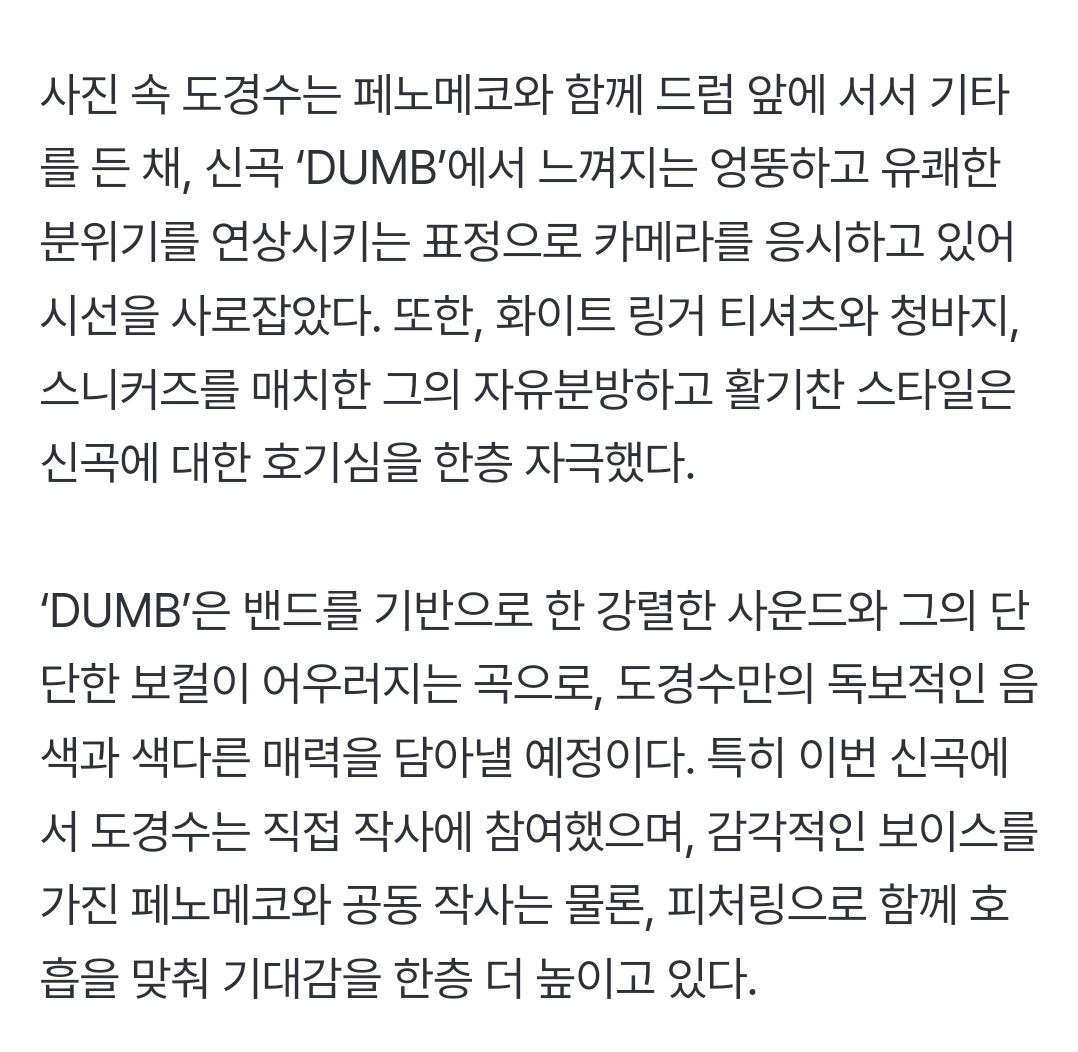 도경수, 16일 디지털 싱글 ‘DUMB(덤)’ 발매…페노메코와 호흡

‘DUMB’은 밴드를 기반으로 한 강렬한 사운드와 그의 단단한 보컬이 어우러지는 곡
 특히 도경수는 직접 작사에 참여했으며,감각적인 보이스를 가진 페노메코와 공동 작사는 물론, 피처링으로 함께 호흡을 맞춰
naver.me/5ow0G1hX