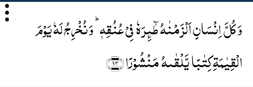 اَلسَّلامُ عَلَیْکُمْ وَرَحْمَةُﷲِ وَبَرَکَاتُهُ
#صـبح_بخـیر

اور ہر شخص (کے عمل) کا انجام ہم نے اس کے اپنے گلے سے چمٹا دیا ہے۔  اور قیامت کے دن ہم (اس کا) اعمال نامہ ایک تحریر کی شکل میں نکال کر اس کے سامنے کردیں گے جسے وہ کھلا ہوا دیکھے گا۔

(سورۃ الإسراء - آیت 13)
#عینی