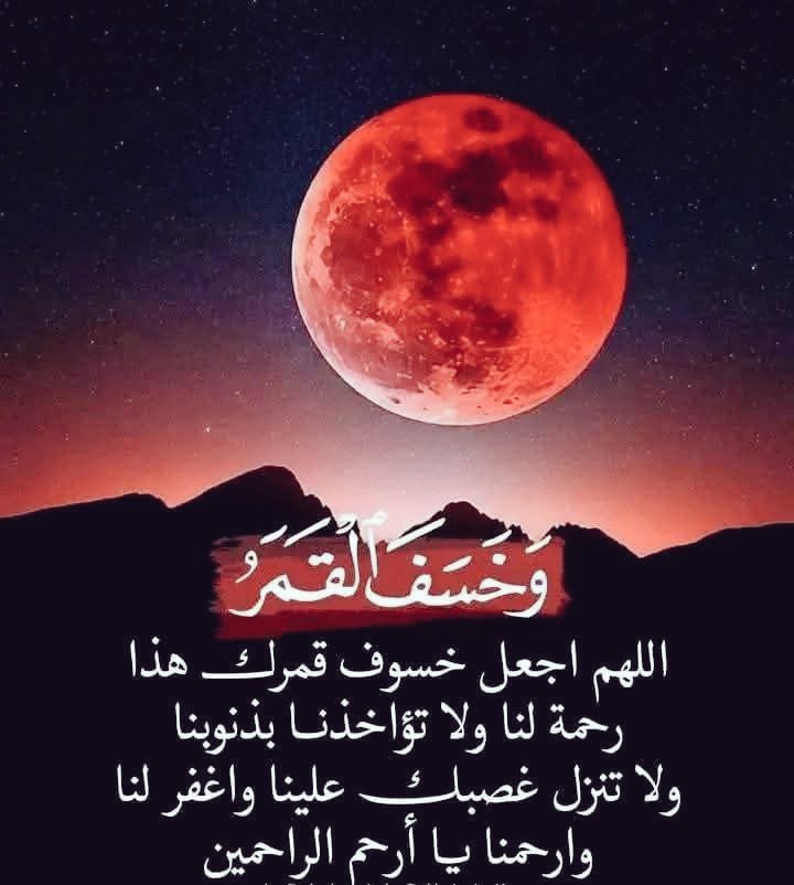 اللهم أرحمنا إذا برق البصر وخسف القمر وجمع الشمس والقمر ، اللهم أجعل خسوف قمرك هذا رحمة لنا ولا تؤاخذنا بذنوبنا ولا تنزل غضبك علينا واغفرلنا وارحمنا يا أرحم الراحمين🤲
اللهم إن هذا خسوف القمر، وإنه لا يخسف إلا لأمر قد قدرته، فأنزل علينا رحمتك، واكشف عنا غضبك وسخطك يا الله 🤲