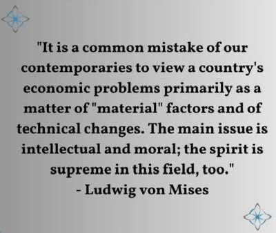 "Эдийн засгийн бэрхшээлийг зөвхөн материаллаг хүчин зүйл, технологийн өөрчлөлтөөс хайх нь эндүүрэл. Жинхэнэ гол асуудал нь хүний оюун санаа, ёс суртахуунд оршдог аж."

- Ludwig von Mises