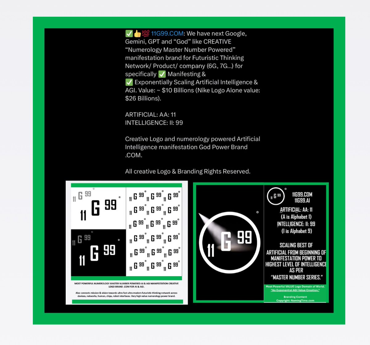 NamingTime's tweet image. 11G99.COM: World’s Best Creative Logo Brand #DigitalAsset 

✅ Numerology Master Number Powered Manifestation Brand for Artificial Intelligence &amp;amp; AGI. 

✅ Thinking Models …Gemini, GPT, Grok

✅ Thinking Network… (6G, 7G like) 

High Value Exponential scale