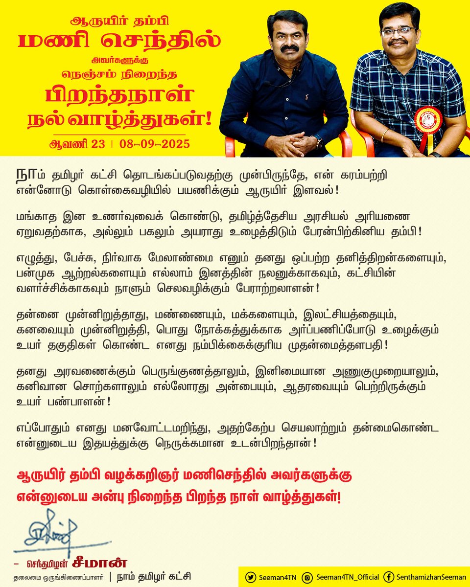நாம் தமிழர் கட்சி தொடங்கப்படுவதற்கு முன்பிருந்தே, என் கரம்பற்றி என்னோடு கொள்கைவழியில் பயணிக்கும் ஆருயிர் இளவல்!

மங்காத இனஉணர்வுவைக் கொண்டு, தமிழ்த்தேசிய அரசியல் அரியணை ஏறுவதற்காக, அல்லும் பகலும் அயராது உழைத்திடும் எனது பேரன்பிற்கினிய தம்பி!

எழுத்து, பேச்சு, நிர்வாக மேலாண்மை