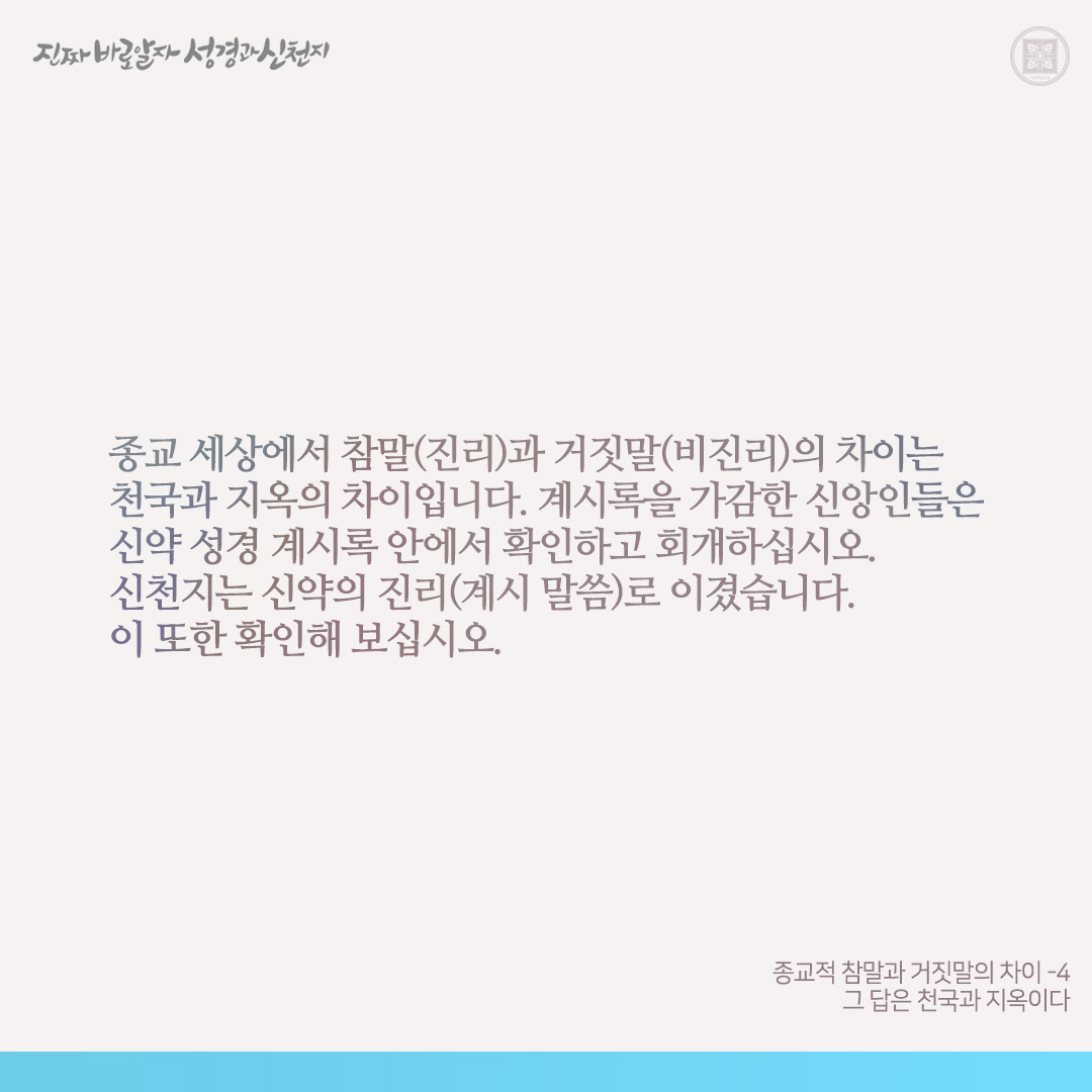 종교적 참말과 거짓말의 차이
- 그 답은 천국과 지옥이다 -

종교적 참말(진리)은 하나님께로서 난 것이요, 거짓말(비진리)은 마귀로부터 난 것입니다(뱀과 하와의 선악과 참고).

신약 계시록을 가감하면 천국에 못 들어가고 저주(재앙)를 받는다고 하셨습니다(계 22:18-19). 하나 개신교와 천주교는