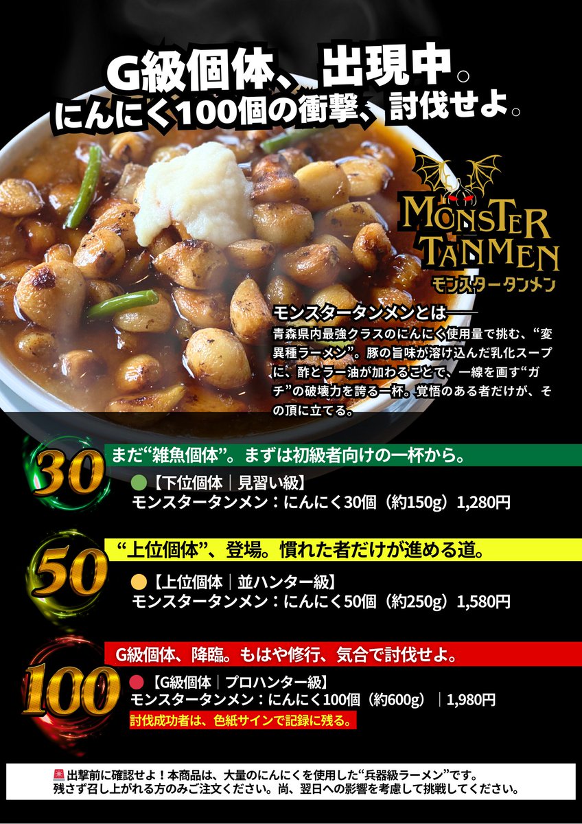 🔥9月9日スタート🔥
にんにく爆盛りの期間限定麺
「モンスタータンメン」登場！

🟢下位：30個
🟡上位：50個
🔴G級：100個（※覚悟）

ラーメンの暴力。
汗とにんにくにまみれて勝ち取れ。

＼期間限定／
ライス必須。完食上等。

👉 今しかできない、“にんにく討伐”へ出発せよ。
