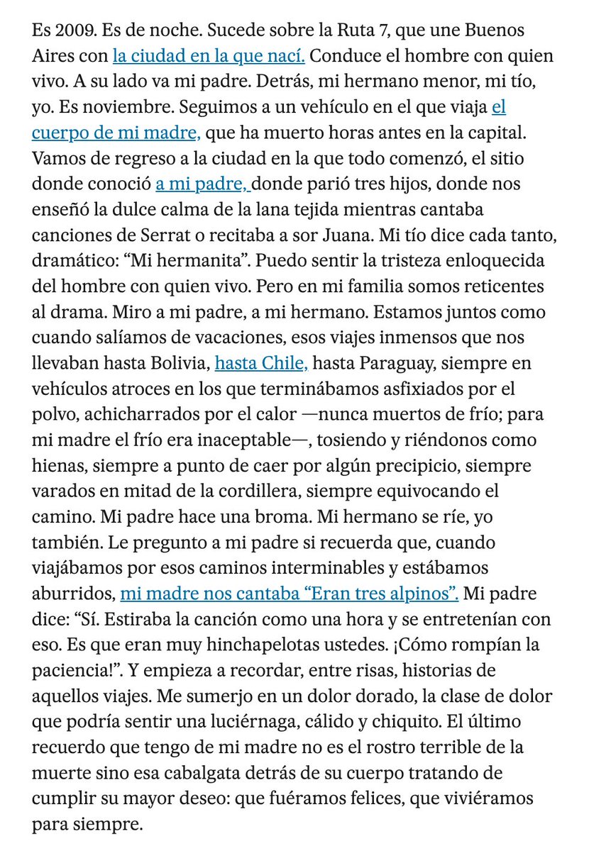 "El último recuerdo que tengo de mi madre no es el rostro terrible de la muerte sino esa cabalgata detrás de su cuerpo tratando de cumplir su mayor deseo: que fuéramos felices, que viviéramos para siempre".

Leila Guerriero se ha propuesta hundirnos la vida con cada texto.