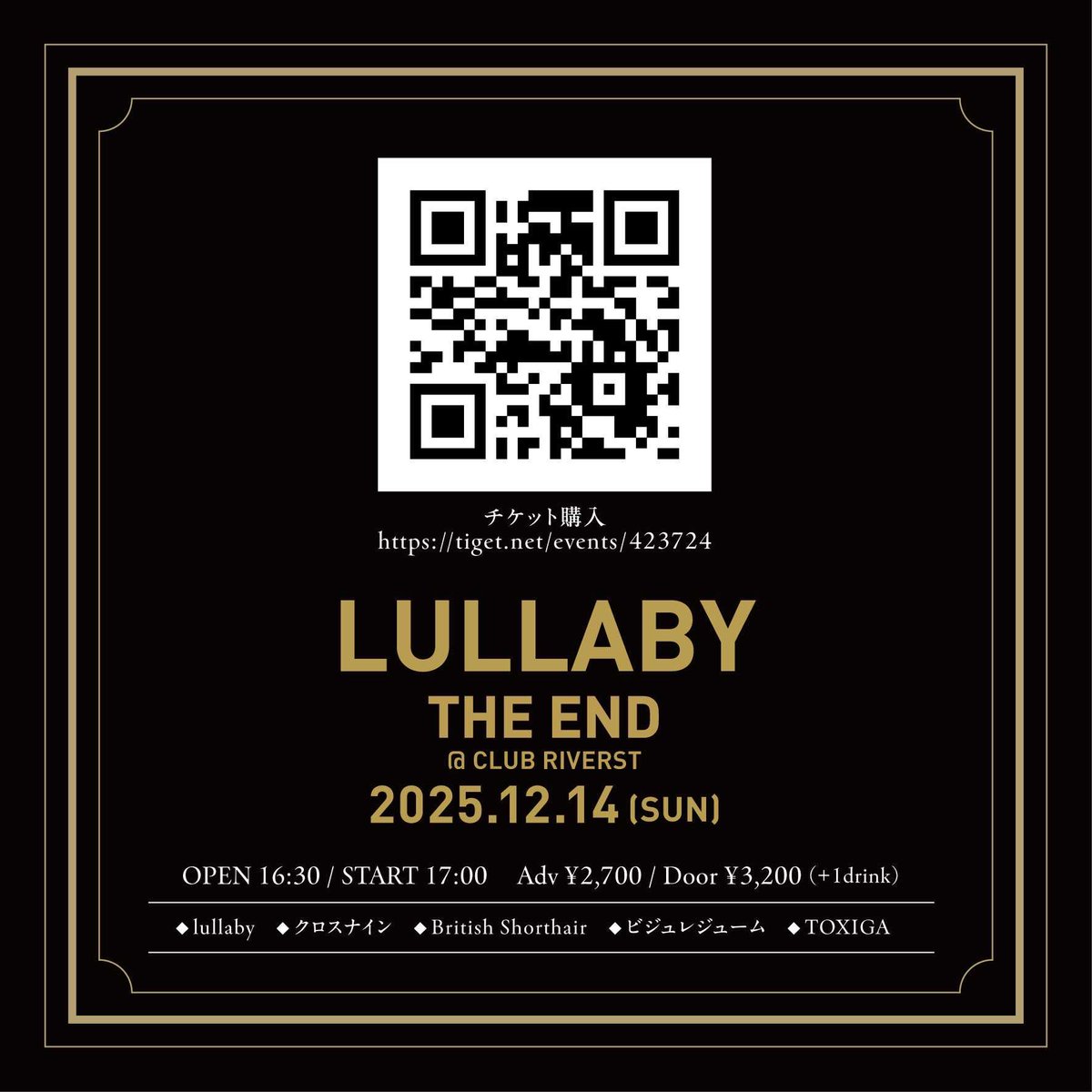 2025.12.14

lullaby THE END 「火葬」 -泡沫夢幻-

会場：新潟CLUB RIVERST
時間：OPEN 16:30 / START 17:00
料金：予約￥2,700 / 当日￥3,200 (別途DRINK代￥300)
出演：
クロスナイン
British Shorthair
ビジュレジューム
TOXIGA
lullaby

【チケット予約】
・TIGET
tiget.net/events/423724