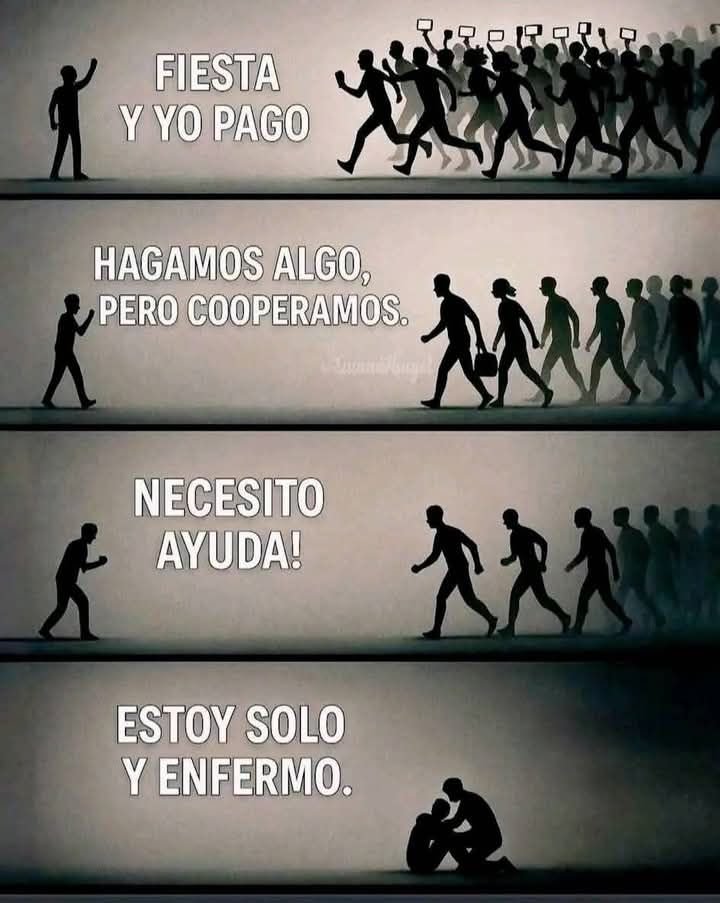 Así es la gente.
 Cuando hay fiesta, todos llegan.
Cuando hay que cooperar, ya no es lo mismo.
Cuando necesitas ayuda, casi nadie aparece.
Y cuando estás enfermo, solo uno se queda.

Así funciona este mundo:
muchos quieren estar cuando hay risas, comida o dinero.
Pero cuando se